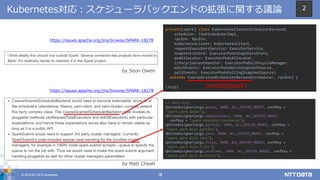 © 2018 NTT DATA Corporation 18
Kubernetes対応：スケジューラバックエンドの拡張に関する議論
https://issues.apache.org/jira/browse/SPARK-18278
by Seon Owen
by Matt Cheah
https://issues.apache.org/jira/browse/SPARK-18278
private[spark] class KubernetesClusterSchedulerBackend(
scheduler: TaskSchedulerImpl,
rpcEnv: RpcEnv,
kubernetesClient: KubernetesClient,
requestExecutorsService: ExecutorService,
snapshotsStore: ExecutorPodsSnapshotsStore,
podAllocator: ExecutorPodsAllocator,
lifecycleEventHandler: ExecutorPodsLifecycleManager,
watchEvents: ExecutorPodsWatchSnapshotSource,
pollEvents: ExecutorPodsPollingSnapshotSource)
extends CoarseGrainedSchedulerBackend(scheduler, rpcEnv) {
(snip) private[spark]
// Yarn only
OptionAssigner(args.queue, YARN, ALL_DEPLOY_MODES, confKey =
"spark.yarn.queue"),
OptionAssigner(args.numExecutors, YARN, ALL_DEPLOY_MODES,
confKey = "spark.executor.instances"),
OptionAssigner(args.pyFiles, YARN, ALL_DEPLOY_MODES, confKey =
"spark.yarn.dist.pyFiles"),
OptionAssigner(args.jars, YARN, ALL_DEPLOY_MODES, confKey =
"spark.yarn.dist.jars"),
OptionAssigner(args.files, YARN, ALL_DEPLOY_MODES, confKey =
"spark.yarn.dist.files"),
OptionAssigner(args.archives, YARN, ALL_DEPLOY_MODES, confKey =
"spark.yarn.dist.archives"),
2
 