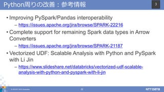 © 2018 NTT DATA Corporation 22
Python周りの改善：参考情報
• Improving PySpark/Pandas interoperability
– https://issues.apache.org/jira/browse/SPARK-22216
• Complete support for remaining Spark data types in Arrow
Converters
– https://issues.apache.org/jira/browse/SPARK-21187
• Vectorized UDF: Scalable Analysis with Python and PySpark
with Li Jin
– https://www.slideshare.net/databricks/vectorized-udf-scalable-
analysis-with-python-and-pyspark-with-li-jin
3
 