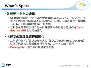 3Copyright©2018 NTT corp. All Rights Reserved.
• 外部データとの連携
• Sparkが外部データ（CSV/Parquetなどのストレージフォーマ
ットやPostgreSQLなどのRDBMS）に対して読み書き・最適化
（e.g., 不要なIOの除去） を実施
• これらを効率的に行うために外部データに対する操作をData
Source APIとして抽象化
• 内部での高度な実行最適化
• ユーザやライブラリからの入力（SQL/DataFrame/Dataset）
に関係代数的な最適化を行った後，コード生成・実行
• Catalystが一連の実行最適化を担当
What’s Spark
 