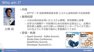 © 2018 NTT DATA Corporation 3
Who am I?
• 所属
– NTTデータ 技術革新統括本部 システム技術本部 方式技術部
• 業務経歴
– 入社以来OSSを用いたシステム開発、研究開発に従事
– 近年は大規模データ処理のための技術を主担当とし、企業の
研究者と連携しながら新しい技術をエンタープライズで用い
られるようにする取り組みに多数携わってきた
• 登壇・執筆
– Spark Summit、Kafka Summit、
Strata Data Conference、
DataWorks Summit、
Developer Summitなど。
土橋 昌
 
