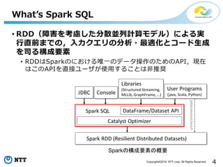 4Copyright©2018 NTT corp. All Rights Reserved.
What’s Spark SQL
• RDD（障害を考慮した分散並列計算モデル）による実
行直前までの，入力クエリの分析・最適化とコード生成
を司る構成要素
• RDDはSparkのにおける唯一のデータ操作のためのAPI，現在
はこのAPIを直接ユーザが使用することは非推奨
Sparkの構成要素の概要
 