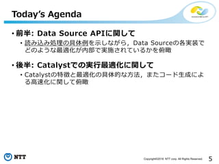 5Copyright©2018 NTT corp. All Rights Reserved.
• 前半: Data Source APIに関して
• 読み込み処理の具体例を示しながら，Data Sourceの各実装で
どのような最適化が内部で実施されているかを俯瞰
• 後半: Catalystでの実行最適化に関して
• Catalystの特徴と最適化の具体的な方法，またコード生成によ
る高速化に関して俯瞰
Today’s Agenda
 