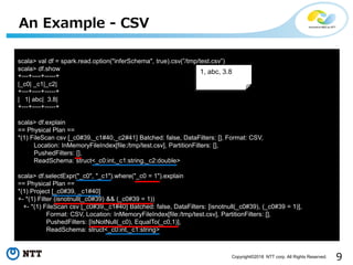 9Copyright©2018 NTT corp. All Rights Reserved.
An Example - CSV
scala> val df = spark.read.option("inferSchema", true).csv(”/tmp/test.csv”)
scala> df.show
+---+----+-----+
|_c0| _c1|_c2|
+---+----+-----+
| 1| abc| 3.8|
+---+----+-----+
scala> df.explain
== Physical Plan ==
*(1) FileScan csv [_c0#39,_c1#40,_c2#41] Batched: false, DataFilters: [], Format: CSV,
Location: InMemoryFileIndex[file:/tmp/test.csv], PartitionFilters: [],
PushedFilters: [],
ReadSchema: struct<_c0:int,_c1:string,_c2:double>
scala> df.selectExpr("_c0", "_c1").where("_c0 = 1").explain
== Physical Plan ==
*(1) Project [_c0#39, _c1#40]
+- *(1) Filter (isnotnull(_c0#39) && (_c0#39 = 1))
+- *(1) FileScan csv [_c0#39,_c1#40] Batched: false, DataFilters: [isnotnull(_c0#39), (_c0#39 = 1)],
Format: CSV, Location: InMemoryFileIndex[file:/tmp/test.csv], PartitionFilters: [],
PushedFilters: [IsNotNull(_c0), EqualTo(_c0,1)],
ReadSchema: struct<_c0:int,_c1:string>
1, abc, 3.8
 