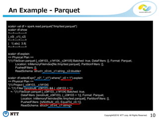 10Copyright©2018 NTT corp. All Rights Reserved.
An Example - Parquet
scala> val df = spark.read.parquet("/tmp/test.parquet")
scala> df.show
+---+----+-----+
|_c0| _c1|_c2|
+---+----+-----+
| 1| abc| 3.8|
+---+----+-----+
scala> df.explain
== Physical Plan ==
*(1) FileScan parquet [_c0#103,_c1#104,_c2#105] Batched: true, DataFilters: [], Format: Parquet,
Location: InMemoryFileIndex[file:/tmp/test.parquet], PartitionFilters: [],
PushedFilters: [],
ReadSchema: struct<_c0:int,_c1:string,_c2:double>
scala> df.selectExpr("_c0", "_c1").where("_c0 = 1").explain
== Physical Plan ==
*(1) Project [_c0#103, _c1#104]
+- *(1) Filter (isnotnull(_c0#103) && (_c0#103 = 1))
+- *(1) FileScan parquet [_c0#103,_c1#104] Batched: true,
DataFilters: [isnotnull(_c0#103), (_c0#103 = 1)], Format: Parquet,
Location: InMemoryFileIndex[file:/tmp/test.parquet], PartitionFilters: [],
PushedFilters: [IsNotNull(_c0), EqualTo(_c0,1)],
ReadSchema: struct<_c0:int,_c1:string>
 