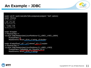 11Copyright©2018 NTT corp. All Rights Reserved.
An Example - JDBC
scala> val df = spark.read.jdbc("jdbc:postgresql:postgres", "test", options)
scala> df.show
+---+----+-----+
|_c0| _c1|_c2|
+---+----+-----+
| 1| abc| 3.8|
+---+----+-----+
scala> df.explain
== Physical Plan ==
*(1) Scan JDBCRelation(test) [numPartitions=1] [_c0#22,_c1#23,_c2#24]
PushedFilters: [],
ReadSchema: struct<_c0:int,_c1:string,_c2:double>
scala> df.selectExpr("_c0", "_c1").where("_c0 = 1").explain
== Physical Plan ==
*(1) Scan JDBCRelation(test) [numPartitions=1] [_c0#22,_c1#23]
PushedFilters: [*IsNotNull(_c0), *EqualTo(_c0,1)],
ReadSchema: struct<_c0:int,_c1:string>
 