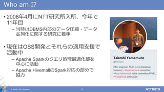 © 2018 NTT DATA Corporation 4
Who am I?
• 2008年4月にNTT研究所入所、今年で
11年目
– 当時はDBMS内部のデータ圧縮・データ
並列化に関する研究に着手
• 現在はOSS開発とそれらの適用支援で
活動中
– Apache Sparkのクエリ処理最適化部を
中心に活動
– Apache HivemallのSpark対応の部分で
協力
 