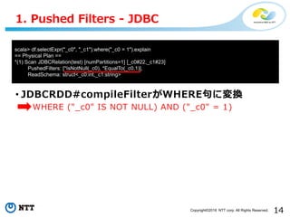 14Copyright©2018 NTT corp. All Rights Reserved.
• JDBCRDD#compileFilterがWHERE句に変換
• WHERE ("_c0" IS NOT NULL) AND ("_c0" = 1)
1. Pushed Filters - JDBC
scala> df.selectExpr("_c0", "_c1").where("_c0 = 1").explain
== Physical Plan ==
*(1) Scan JDBCRelation(test) [numPartitions=1] [_c0#22,_c1#23]
PushedFilters: [*IsNotNull(_c0), *EqualTo(_c0,1)],
ReadSchema: struct<_c0:int,_c1:string>
 
