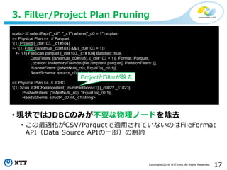 17Copyright©2018 NTT corp. All Rights Reserved.
• 現状ではJDBCのみが不要な物理ノードを除去
• この最適化がCSV/Parquetで適用されていないのはFileFormat
API（Data Source APIの一部）の制約
3. Filter/Project Plan Pruning
scala> df.selectExpr("_c0", "_c1").where("_c0 = 1").explain
== Physical Plan == // Parquet
*(1) Project [_c0#103, _c1#104]
+- *(1) Filter (isnotnull(_c0#103) && (_c0#103 = 1))
+- *(1) FileScan parquet [_c0#103,_c1#104] Batched: true,
DataFilters: [isnotnull(_c0#103), (_c0#103 = 1)], Format: Parquet,
Location: InMemoryFileIndex[file:/tmp/test.parquet], PartitionFilters: [],
PushedFilters: [IsNotNull(_c0), EqualTo(_c0,1)],
ReadSchema: struct<_c0:int,_c1:string>
== Physical Plan ==. // JDBC
*(1) Scan JDBCRelation(test) [numPartitions=1] [_c0#22,_c1#23]
PushedFilters: [*IsNotNull(_c0), *EqualTo(_c0,1)],
ReadSchema: struct<_c0:int,_c1:string>
ProjectとFilterが除去
 
