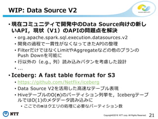 21Copyright©2018 NTT corp. All Rights Reserved.
• 現在コミュニティで開発中のData Source向けの新し
いAPI，現状（V1）のAPIの問題点を解決
• org.apache.spark.sql.execution.datasources.v2
• 開発の過程で一貫性がなくなってきたAPIの整理
• FilterだけではなくLimitやAggregateなどの他のプランの
Push Downを可能に
• 行以外の（e.g., 列）読み込みパタンを考慮した設計
• ...
• Iceberg: A fast table format for S3
• https://github.com/Netflix/iceberg
• Data Source V2を活用した高速なテーブル表現
• HiveテーブルのO(n)のパーティション列挙を，Icebergテーブ
ルではO(1)のメタデータ読み込みに
• ここでのnはクエリの処理に必要なパーティション数
WIP: Data Source V2
 