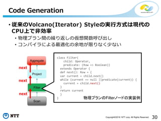 30Copyright©2018 NTT corp. All Rights Reserved.
• 従来のVolcano(Iterator) Styleの実行方式は現代の
CPU上で非効率
• 物理プラン間の繰り返しの仮想関数呼び出し
• コンパイラによる最適化の余地が限りなく少ない
Code Generation
物理プランのFilterノードの実装例
next
next
next
 