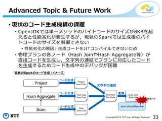 33Copyright©2018 NTT corp. All Rights Reserved.
• 現状のコード生成機構の課題
• OpenJDKでは単一メソッドのバイトコードのサイズが8KBを超
えると性能劣化が発生するが，現状のSparkでは生成後のバイ
トコードのサイズを制御できない
• 性能劣化の原因: 生成コードをJITコンパイルできないため
• 物理プランの各ノード（Hash JoinやHash Aggregate等）が
直接コードを生成し，文字列の連結でプランに対応したコード
を生成するためコード生成中のデバッグが困難
Advanced Topic & Future Work
Hash Aggregate
Scan
Project
現状のSparkのコード生成 （イメージ）
Project
Java Code
コード生成
Hash Agg
Java Code
コード生成
Scan
Java Code
コード生成
Generated
Plan Code
Java Virtual Machine
文字列の連結
Large Java
Bytecode
変換
インタプリタモード
で実行
 