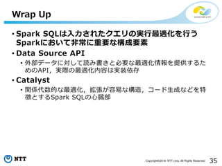 35Copyright©2018 NTT corp. All Rights Reserved.
• Spark SQLは入力されたクエリの実行最適化を行う
Sparkにおいて非常に重要な構成要素
• Data Source API
• 外部データに対して読み書きと必要な最適化情報を提供するた
めのAPI，実際の最適化内容は実装依存
• Catalyst
• 関係代数的な最適化，拡張が容易な構造，コード生成などを特
徴とするSpark SQLの心臓部
Wrap Up
 