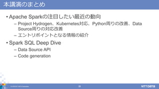 © 2018 NTT DATA Corporation 28
本講演のまとめ
• Apache Sparkの注目したい最近の動向
– Project Hydrogen、Kubernetes対応、Python周りの改善、Data
Source周りの対応改善
– エントリポイントとなる情報の紹介
• Spark SQL Deep Dive
– Data Source API
– Code generation
 