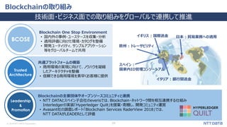© 2018 NTT DATA Corporation 29
Blockchainの取り組み
技術面・ビジネス面での取り組みをグローバルで連携して推進
Trusted
Architecture
Leadership
&
Promotion
BCOSE
Blockchain One Stop Environment
• 国内外の事例・ユースケースを収集・分析
• 適用評価に向けた環境・カタログを整備
• 開発ユーティリティ、サンプルアプリケーション
等をグローバルチームで共用
共通プラットフォームの構築
• 商用環境の実現に向けて、ノウハウを凝縮
したアーキテクチャを整備
• 信頼できる商用環境を素早くお客様に提供
Blockchainの主要団体やオープンソースコミュニティと連携
• NTT DATAとスペイン子会社のeverisでは、Blockchain・ネットワーク間を相互連携する仕組み
Interledgerの実装「Hyperledger Quilt」を提案・寄贈し、開発コミュニティ運営
• Avasant社の調査レポート「Blockchain Services RaderView 2018」では、
NTT DATAがLEADERとして評価
日本 : 貿易業務への適用
イタリア : 銀行間送金
イギリス : 国際送金
スペイン :
国家内ID管理コンソーシアム
欧州 : トレーサビリティ
 