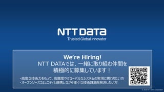 © 2018 NTT DATA Corporation
We‘re Hiring!
NTT DATAでは、一緒に取り組む仲間を
積極的に募集しています！
・高度な技術力をもって、高難度やグローバルなシステムの実現に携わりたい方
・オープンソースコミュニティと連携しながら様々な技術課題を解決したい方
 