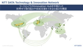 © 2018 NTT DATA Corporation 6
NTT DATA Technology & Innovation Network
リージョンごとのInnovation Hubを中核とした
世界中で取り組みや技術支援をできる仕組みを構築
 
