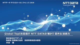NTTデータ テクノロジーカンファレンス 2018
© 2018 NTT DATA Corporation
Global Top5を目指す NTT DATAの 確かで 意外な 技術力
株式会社NTTデータ
取締役 常務執行役員 技術革新統括本部長
木谷 強
 