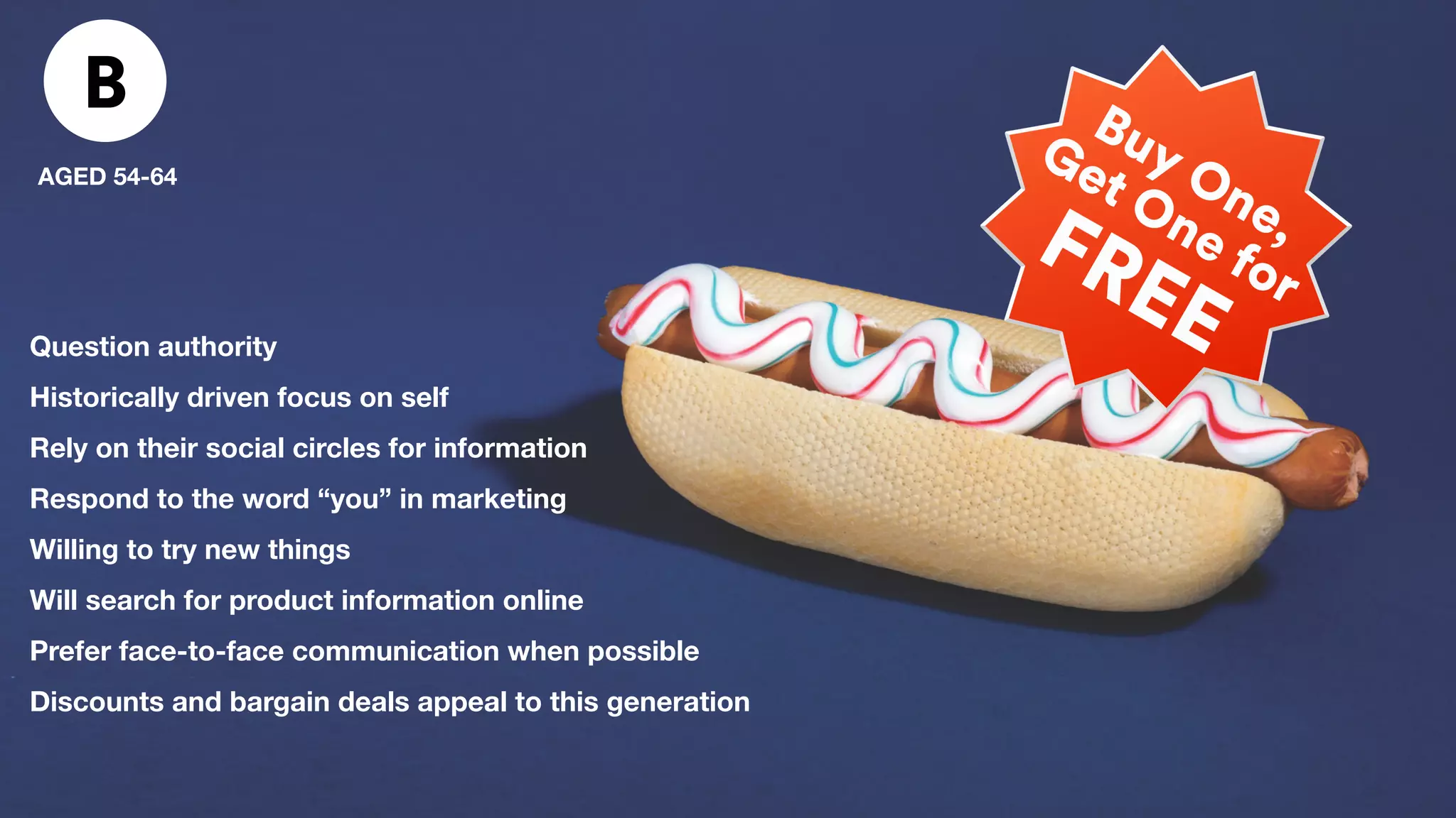 B
AGED 54-64
Question authority
Historically driven focus on self
Rely on their social circles for information
Respond to the word “you” in marketing
Willing to try new things
Will search for product information online
Prefer face-to-face communication when possible
Discounts and bargain deals appeal to this generation
 