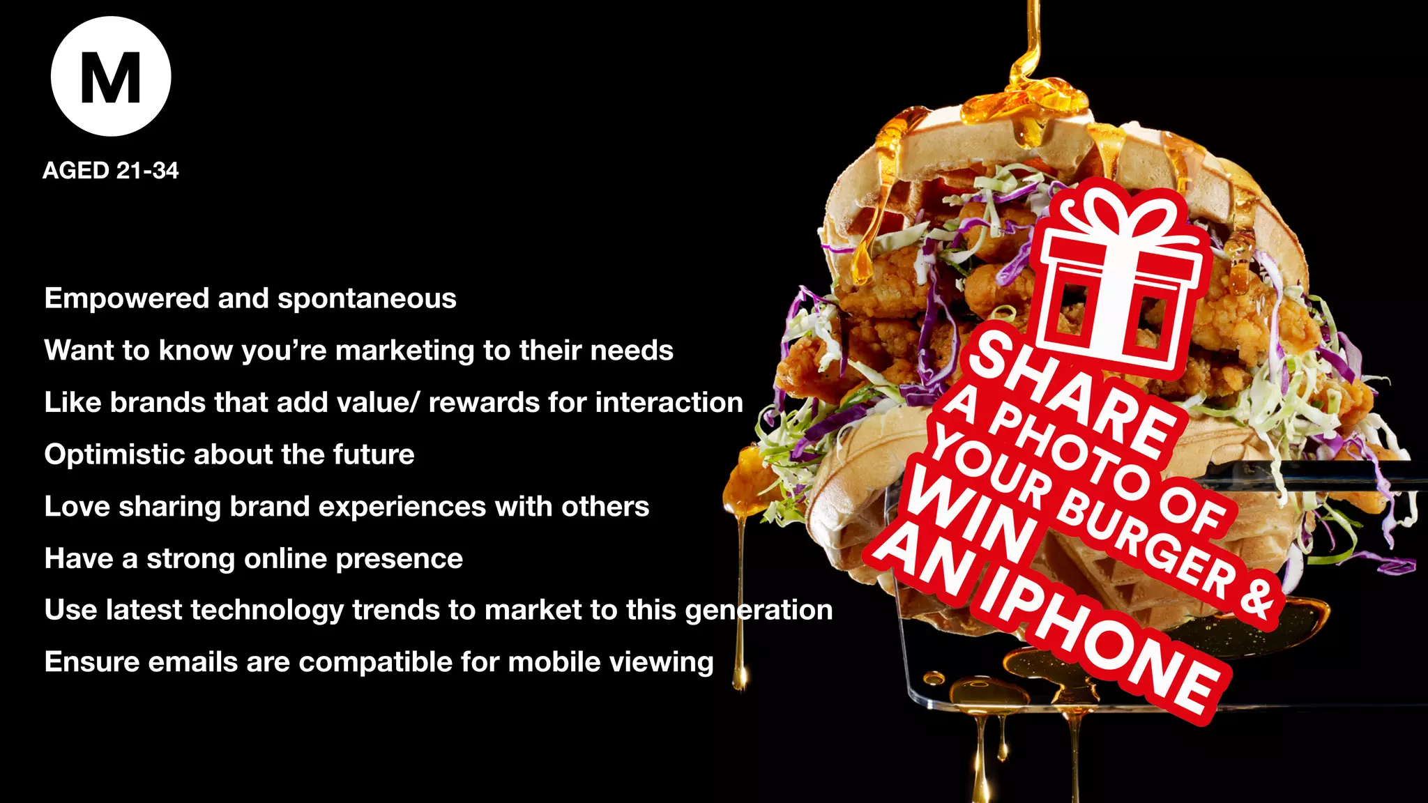 M
AGED 21-34
Empowered and spontaneous
Want to know you’re marketing to their needs
Like brands that add value/ rewards for interaction
Optimistic about the future
Love sharing brand experiences with others
Have a strong online presence
Use latest technology trends to market to this generation
Ensure emails are compatible for mobile viewing
 