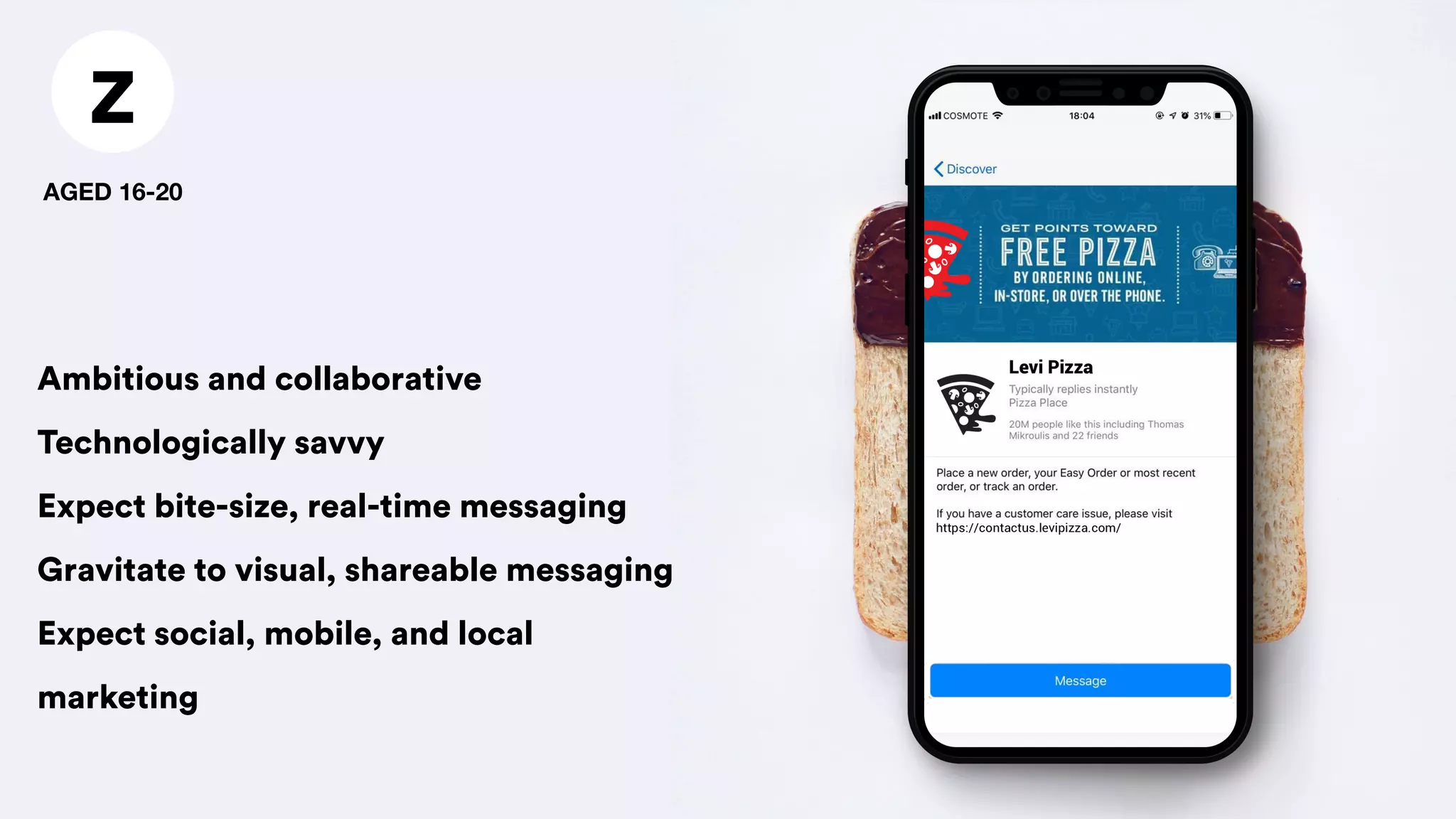 Z
AGED 16-20
Ambitious and collaborative
Technologically savvy
Expect bite-size, real-time messaging
Gravitate to visual, shareable messaging
Expect social, mobile, and local
marketing
 