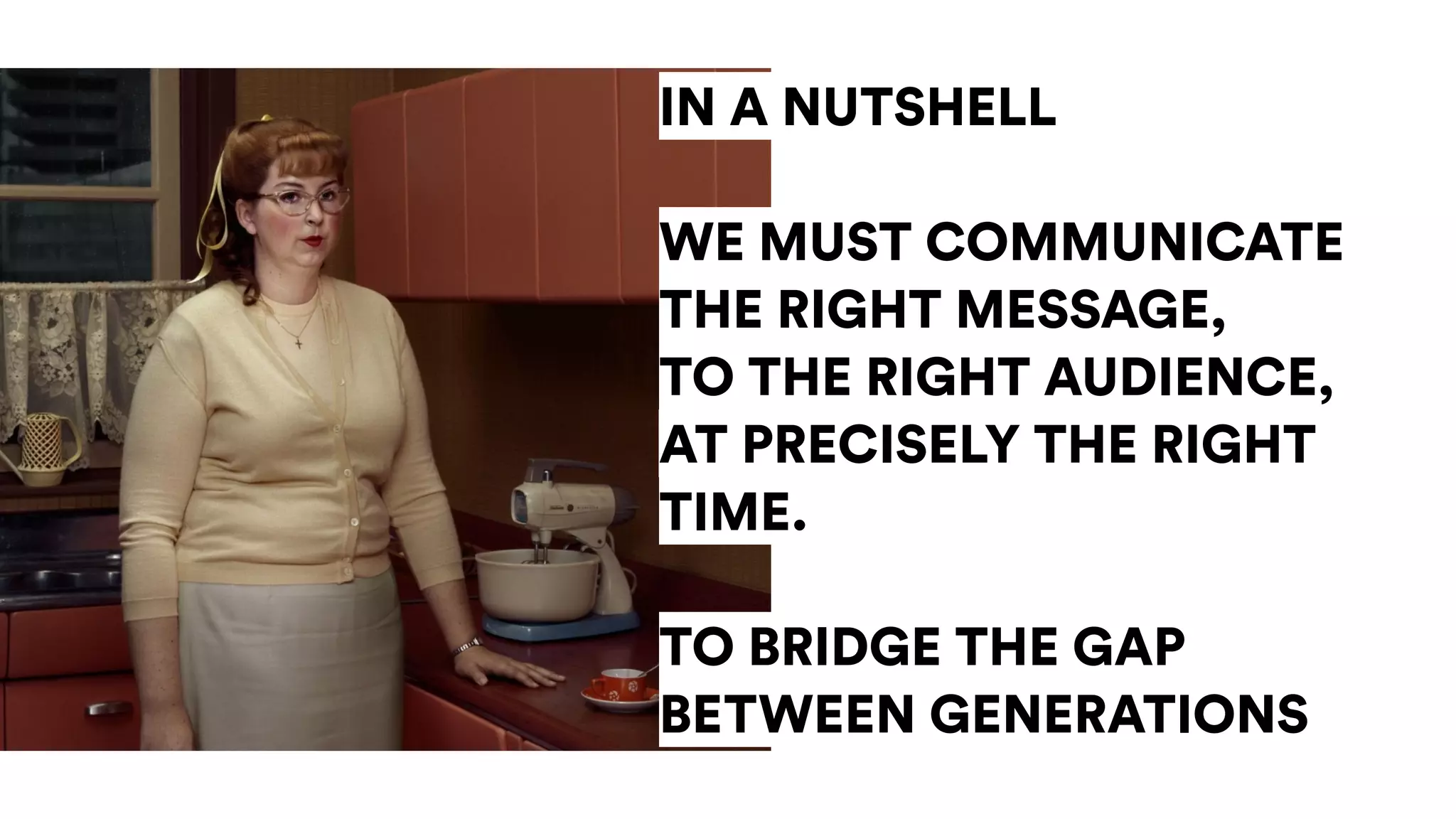 IN A NUTSHELL
WE MUST COMMUNICATE
THE RIGHT MESSAGE,
TO THE RIGHT AUDIENCE,
AT PRECISELY THE RIGHT
TIME.
TO BRIDGE THE GAP
BETWEEN GENERATIONS
 