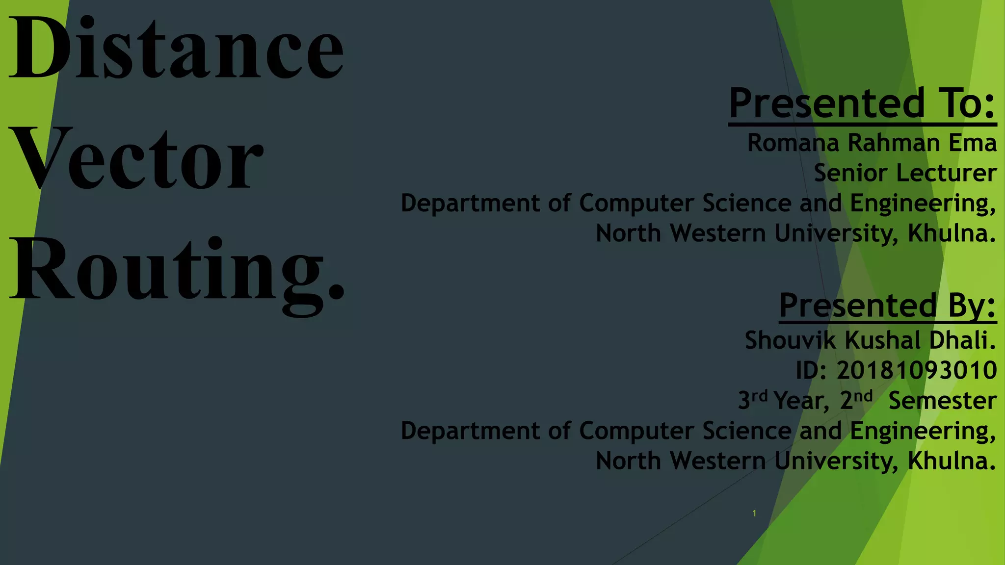1
Distance
Vector
Routing.
Presented To:
Romana Rahman Ema
Senior Lecturer
Department of Computer Science and Engineering,
North Western University, Khulna.
Presented By:
Shouvik Kushal Dhali.
ID: 20181093010
3rd Year, 2nd Semester
Department of Computer Science and Engineering,
North Western University, Khulna.
 