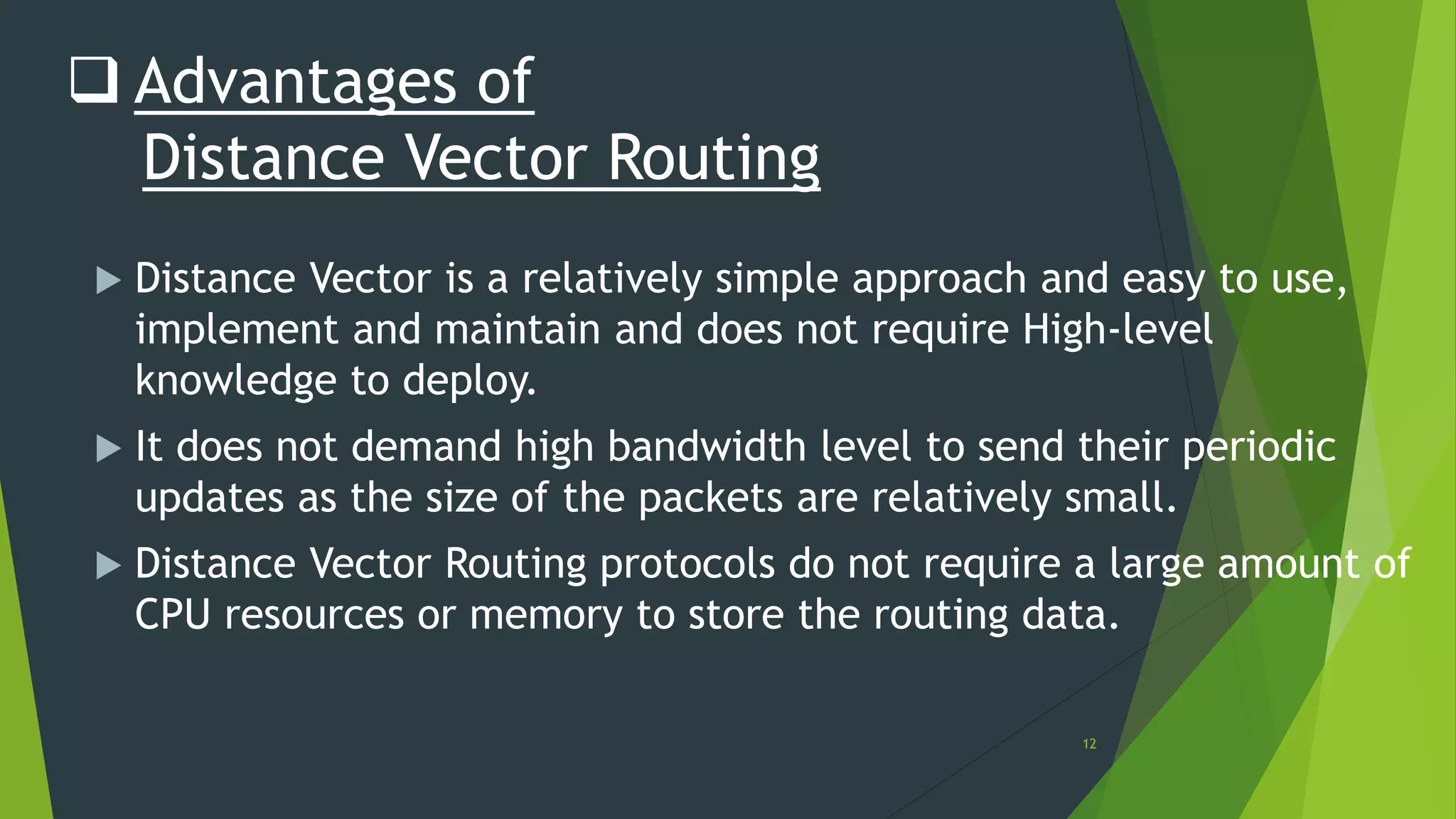 12
 Advantages of
Distance Vector Routing
 Distance Vector is a relatively simple approach and easy to use,
implement and maintain and does not require High-level
knowledge to deploy.
 It does not demand high bandwidth level to send their periodic
updates as the size of the packets are relatively small.
 Distance Vector Routing protocols do not require a large amount of
CPU resources or memory to store the routing data.
 