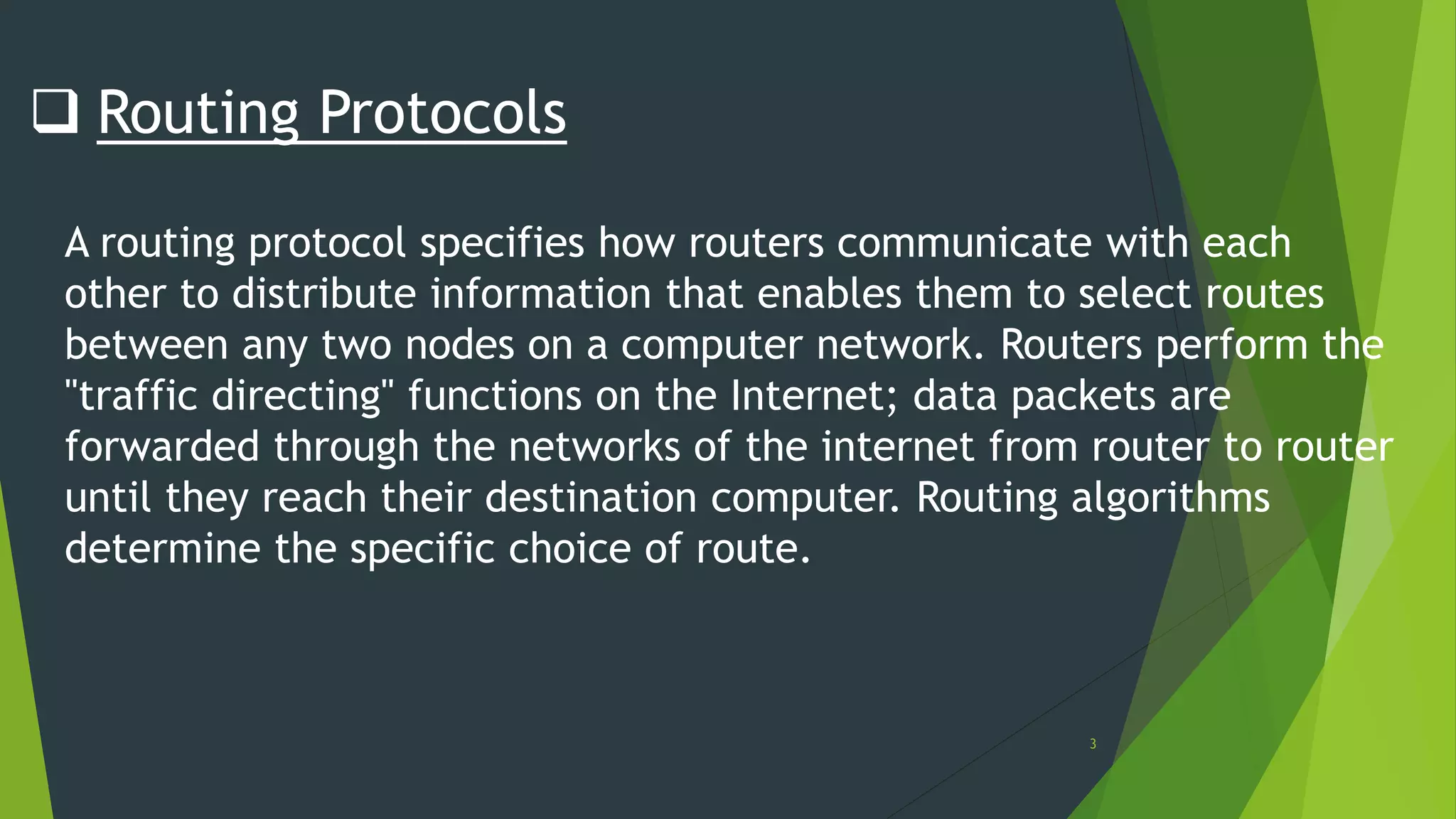 3
 Routing Protocols
A routing protocol specifies how routers communicate with each
other to distribute information that enables them to select routes
between any two nodes on a computer network. Routers perform the
"traffic directing" functions on the Internet; data packets are
forwarded through the networks of the internet from router to router
until they reach their destination computer. Routing algorithms
determine the specific choice of route.
 