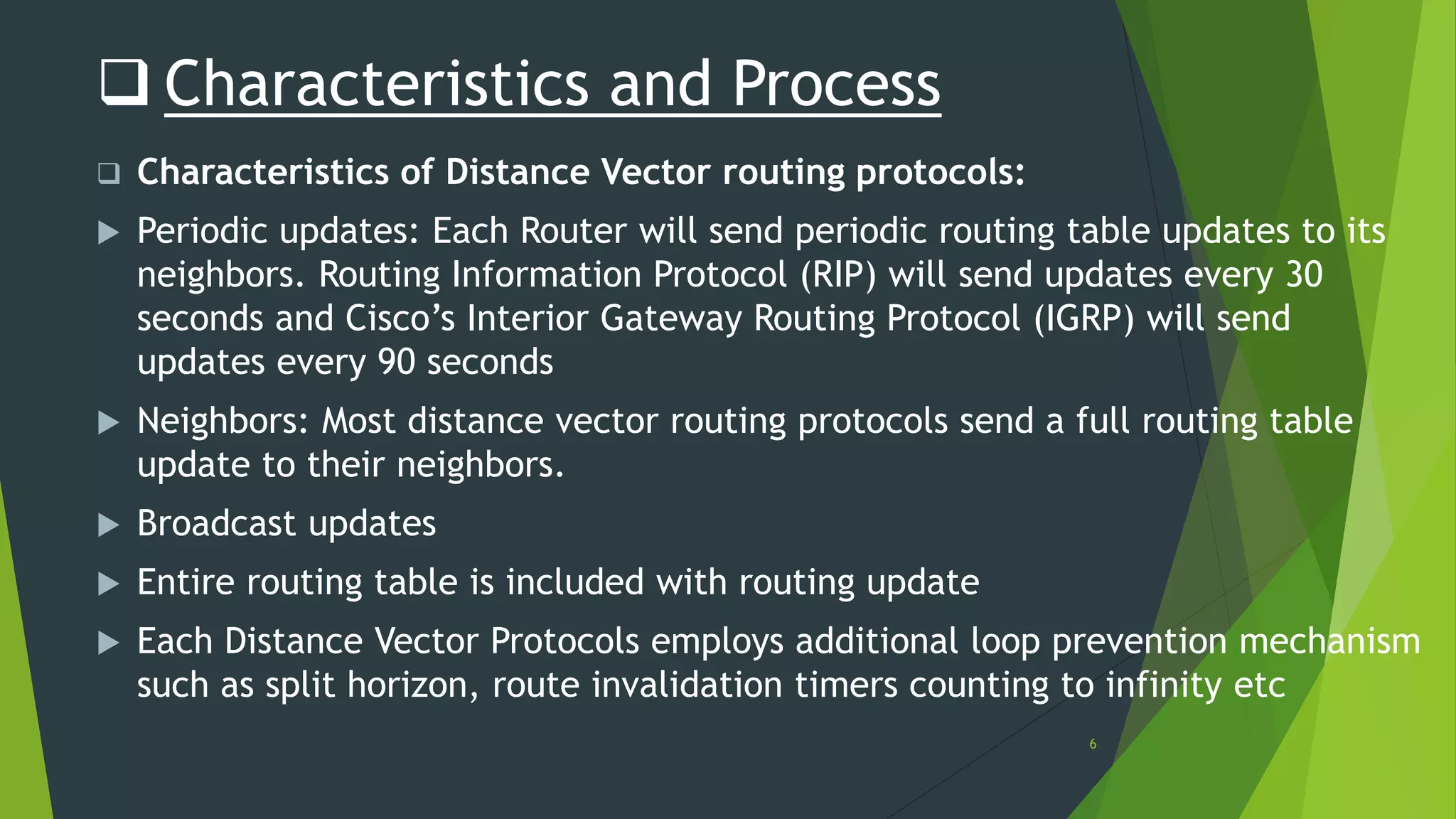 6
 Characteristics and Process
 Characteristics of Distance Vector routing protocols:
 Periodic updates: Each Router will send periodic routing table updates to its
neighbors. Routing Information Protocol (RIP) will send updates every 30
seconds and Cisco’s Interior Gateway Routing Protocol (IGRP) will send
updates every 90 seconds
 Neighbors: Most distance vector routing protocols send a full routing table
update to their neighbors.
 Broadcast updates
 Entire routing table is included with routing update
 Each Distance Vector Protocols employs additional loop prevention mechanism
such as split horizon, route invalidation timers counting to infinity etc
 