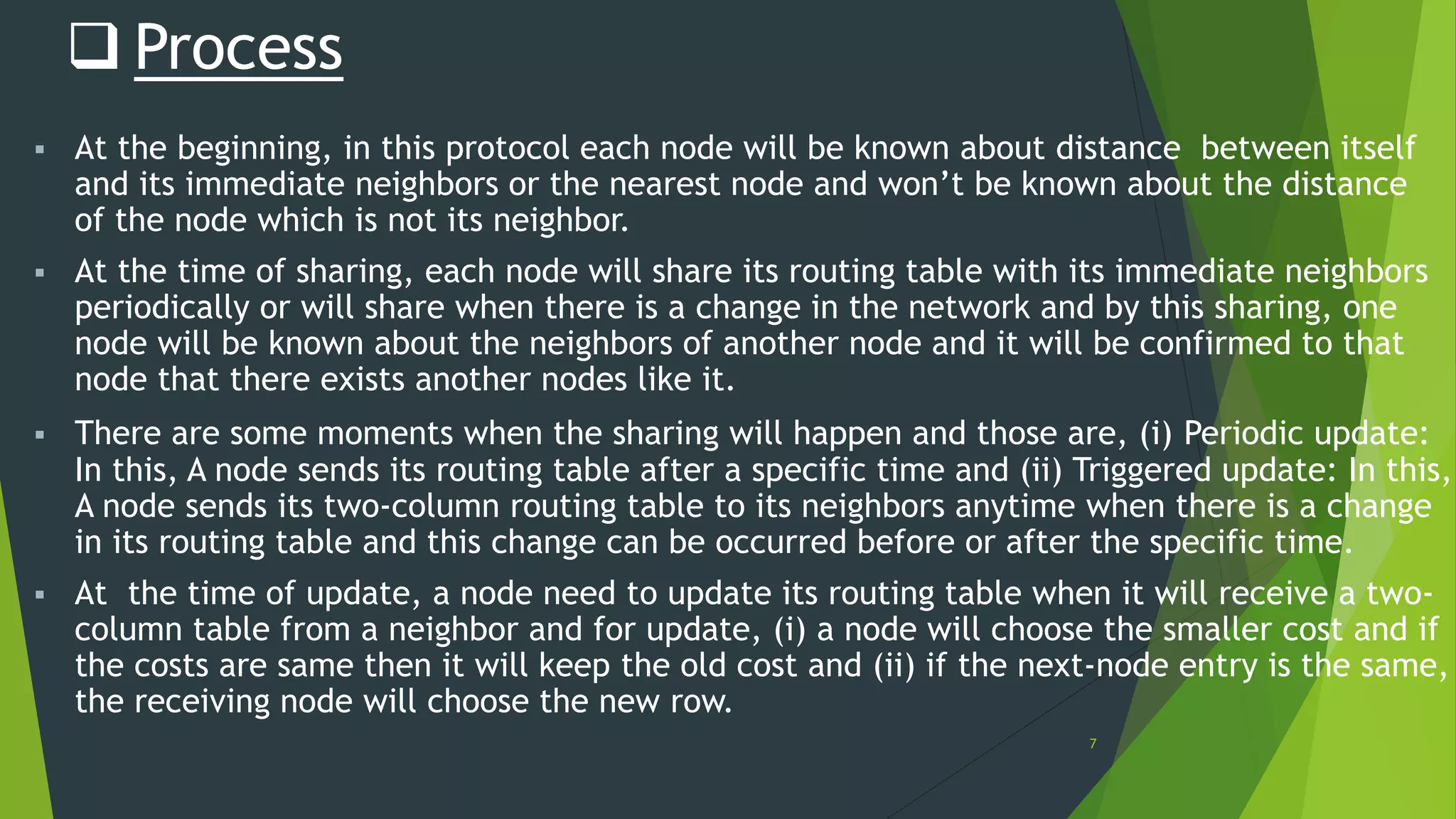 7
 Process
 At the beginning, in this protocol each node will be known about distance between itself
and its immediate neighbors or the nearest node and won’t be known about the distance
of the node which is not its neighbor.
 At the time of sharing, each node will share its routing table with its immediate neighbors
periodically or will share when there is a change in the network and by this sharing, one
node will be known about the neighbors of another node and it will be confirmed to that
node that there exists another nodes like it.
 There are some moments when the sharing will happen and those are, (i) Periodic update:
In this, A node sends its routing table after a specific time and (ii) Triggered update: In this,
A node sends its two-column routing table to its neighbors anytime when there is a change
in its routing table and this change can be occurred before or after the specific time.
 At the time of update, a node need to update its routing table when it will receive a two-
column table from a neighbor and for update, (i) a node will choose the smaller cost and if
the costs are same then it will keep the old cost and (ii) if the next-node entry is the same,
the receiving node will choose the new row.
 