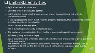 10
Umbrella Activities
 Typical umbrella activities are:
1. Software project tracking and control
 In this activity, the developing team accesses project plan and compares it with the
predefined schedule.
 If these project plans do not match with the predefined schedule, then the required actions
are taken to maintain the schedule.
2. Formal Technical Reviews (FTR)
 FTR is a meeting conducted by the technical staff.
 The motive of the meeting is to detect quality problems and suggest improvements.
3. Software Quality Assurance (SQA)
 SQA is the planned and systematic pattern of activities which are required to give a guarantee
of software quality.
For example, during the software development meetings are conducted at every stage of
development to find out the defects and suggest improvements to produce good quality
software.
 