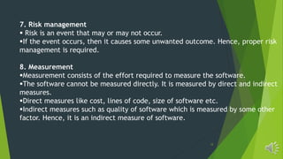 12
7. Risk management
 Risk is an event that may or may not occur.
If the event occurs, then it causes some unwanted outcome. Hence, proper risk
management is required.
8. Measurement
Measurement consists of the effort required to measure the software.
The software cannot be measured directly. It is measured by direct and indirect
measures.
Direct measures like cost, lines of code, size of software etc.
Indirect measures such as quality of software which is measured by some other
factor. Hence, it is an indirect measure of software.
 