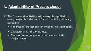 13
 Adaptability of Process Model
 The framework activities will always be applied on
every project but the tasks for each activity will vary
based on:
 The type of project (an “entry point” to the model).
 Characteristics of the project.
 Common sense judgment; concurrence of the
project team.
 