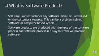 3
What is Software Product?
 Software Product includes any software manufactured based
on the customer’s request. This can be a problem solving
software or computer based system.
 Software products are produced with the help of the software
process and software process is a way in which we produce
software.
 