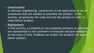 9
 Construction:
In software engineering, construction is the application of set of
procedures that are needed to assemble the product. In this
activity, we generate the code and test the product in order to
make better product.
 Deployment:
In this activity, a complete or non-complete products or software
are represented to the customers to evaluate and give feedback.
on the basis of their feedback we modify the products for supply
better product.
 