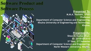 1
Software Product and
Software Process
Presented To:
M.M.A. Hashem, (PhD)
Professor
Department of Computer Science and Engineering,
Khulna University of Engineering and Technology,
Khulna.
Presented By:
Shouvik Kushal Dhali.
ID: 20181093010
3rd Year, 2nd Semester
Department of Computer Science and Engineering,
North Western University, Khulna.
 