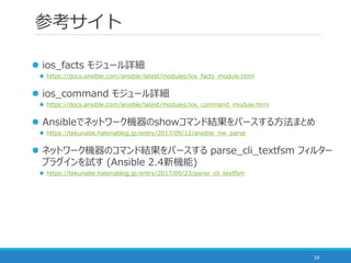 ο
10
? ios_facts ⥸`Ԕ
? https://docs.ansible.com/ansible/latest/modules/ios_facts_module.html
? ios_command ⥸`Ԕ
? https://docs.ansible.com/ansible/latest/modules/ios_command_module.html
? Ansibleǥͥåȥ`CshowޥɽYѩ`뷽ޤȤ
? https://tekunabe.hatenablog.jp/entry/2017/09/12/ansible_nw_parse
? ͥåȥ`CΥޥɽYѩ` parse_cli_textfsm ե륿`
ץ饰ԇ (Ansible 2.4C)
? https://tekunabe.hatenablog.jp/entry/2017/09/23/parse_cli_textfsm
 