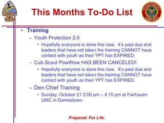 Prepared. For Life.
This Months To-Do List
• Training
– Youth Protection 2.0
• Hopefully everyone is done this now. It’s past due and
leaders that have not taken the training CANNOT have
contact with youth as their YPT has EXPIRED.
– Cub Scout PowWow HAS BEEN CANCELED!
• Hopefully everyone is done this now. It’s past due and
leaders that have not taken the training CANNOT have
contact with youth as their YPT has EXPIRED.
– Den Chief Training
• Sunday, October 21 2:00 pm – 4:15 pm at Fairhaven
UMC in Darnestown.
 
