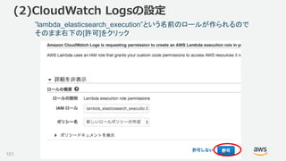 ©2018, Amazon Web Services, Inc. or its affiliates. All rights reserved.
(2)CloudWatch Logsの設定
”lambda_elasticsearch_execution”という名前のロールが作られるので
そのまま右下の[許可]をクリック
101
 