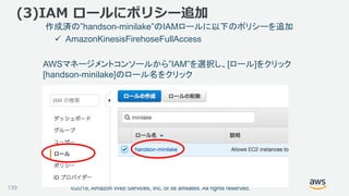 ©2018, Amazon Web Services, Inc. or its affiliates. All rights reserved.
(3)IAM ロールにポリシー追加
作成済の”handson-minilake”のIAMロールに以下のポリシーを追加
 AmazonKinesisFirehoseFullAccess
AWSマネージメントコンソールから”IAM”を選択し、[ロール]をクリック
[handson-minilake]のロール名をクリック
139
 