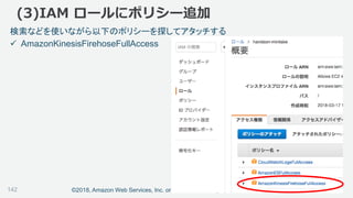 ©2018, Amazon Web Services, Inc. or its affiliates. All rights reserved.
(3)IAM ロールにポリシー追加
検索などを使いながら以下のポリシーを探してアタッチする
 AmazonKinesisFirehoseFullAccess
142
 