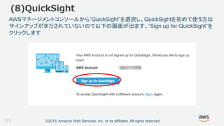©2018, Amazon Web Services, Inc. or its affiliates. All rights reserved.
AWSマネージメントコンソールから”QuickSight”を選択し、QuickSightを初めて使う方は
サインアップがまだされていないので以下の画面が出ます。”Sign up for QuickSight”を
クリックします
(8)QuickSight
171
 