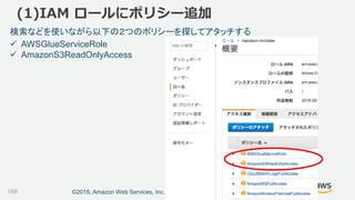 ©2018, Amazon Web Services, Inc. or its affiliates. All rights reserved.
(1)IAM ロールにポリシー追加
検索などを使いながら以下の２つのポリシーを探してアタッチする
 AWSGlueServiceRole
 AmazonS3ReadOnlyAccess
189
 