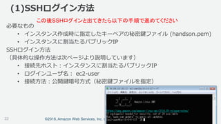 ©2018, Amazon Web Services, Inc. or its affiliates. All rights reserved.
(1)SSHログイン方法
必要なもの
• インスタンス作成時に指定したキーペアの秘密鍵ファイル (handson.pem)
• インスタンスに割当たるパブリックIP
SSHログイン方法
（具体的な操作方法は次ページより説明しています）
• 接続先ホスト：インスタンスに割当たるパブリックIP
• ログインユーザ名： ec2-user
• 接続方法：公開鍵暗号方式（秘密鍵ファイルを指定）
この後SSHログインと出てきたら以下の手順で進めてください
22
 