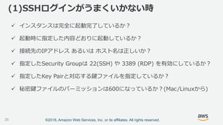 ©2018, Amazon Web Services, Inc. or its affiliates. All rights reserved.
 インスタンスは完全に起動完了しているか？
 起動時に指定した内容どおりに起動しているか？
 接続先のIPアドレス あるいは ホスト名は正しいか？
 指定したSecurity Groupは 22(SSH) や 3389 (RDP) を有効にしているか？
 指定したKey Pairと対応する鍵ファイルを指定しているか？
 秘密鍵ファイルのパーミッションは600になっているか？(Mac/Linuxから)
(1)SSHログインがうまくいかない時
26
 