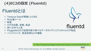 ©2018, Amazon Web Services, Inc. or its affiliates. All rights reserved.
(4)EC2の設定 (Fluentd)
Fluentdとは
 Treasure Dataが開発したOSS
 Ruby製ツール
 軽量
 ログの収集、変換、転送
 特に日本で人気
 Pluggableなので拡張可能で様々なデータストアにリアルタイムログ転送
 バッファリング、再送処理などの機能
※ https://td-agent-package-browser.herokuapp.com/3/redhat/6/x86_64
42
 