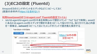 ©2018, Amazon Web Services, Inc. or its affiliates. All rights reserved.
(3)EC2の設定 (Fluentd)
AmazonESのエンドポイントをエディタなどにコピーしておく
(画面の赤枠内でhttps://は含めない)
利用Asset(asset2の”2-td-agent.conf” Fluentdの設定ファイル)
• /etc/td-agent/td-agent.confの中身を削除(vimで開きコマンド “:%d” などで削除)、asset2
にある2-td-agent.confをエディタで開き中身をコピーして貼り付ける。貼り付けたあと内容
を一部修正、eshostをコピーしておいたエンドポイントで置き換え保存する
https://以外の部
分をコピペ
62
 