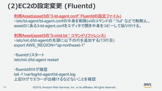 ©2018, Amazon Web Services, Inc. or its affiliates. All rights reserved.
(2)EC2の設定変更 (Fluentd)
利用Asset(asset3の”3-td-agent.conf” Fluentdの設定ファイル)
・/etc/td-agent/td-agent.confの中身を削除(viのコマンドの “:%d” などで削除)し、
asset3にある3-td-agent.confをエディタで開き中身をコピーして貼り付ける。
利用Asset(asset3の”3-cmd.txt “ コマンドリファレンス)
・/etc/init.d/td-agentの先頭に以下の行を追加する(13行目)
export AWS_REGION="ap-northeast-1"
・fluentdリスタート
/etc/init.d/td-agent restart
・fluentdのログ確認
tail -f /var/log/td-agent/td-agent.log
上記ログでエラーが出続けるなどないことを確認
96
 