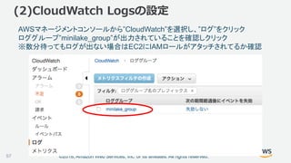 ©2018, Amazon Web Services, Inc. or its affiliates. All rights reserved.
(2)CloudWatch Logsの設定
AWSマネージメントコンソールから”CloudWatch”を選択し、”ログ”をクリック
ロググループ”minilake_group”が出力されていることを確認しクリック
※数分待ってもログが出ない場合はEC2にIAMロールがアタッチされてるか確認
97
 