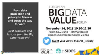 From data
protection and
privacy to fairness
and trust: the way
forward
Best practices and
lessons from the Big
Data Value PPP
November 14, 2018 10.30-12.30
Room 62.01.048 – 70 PAX theater
Siemens Conference Center Vienna
Tweet your views: #EBDVF_Privacy
 